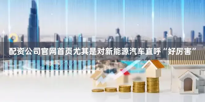 配资公司官网首页尤其是对新能源汽车直呼“好厉害”