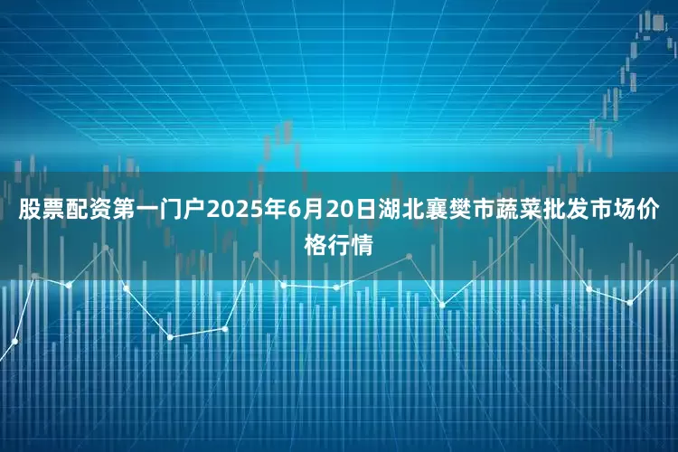 股票配资第一门户2025年6月20日湖北襄樊市蔬菜批发市场价格行情
