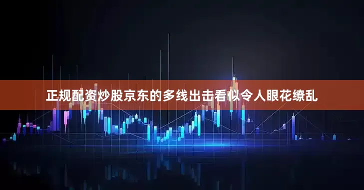 正规配资炒股京东的多线出击看似令人眼花缭乱
