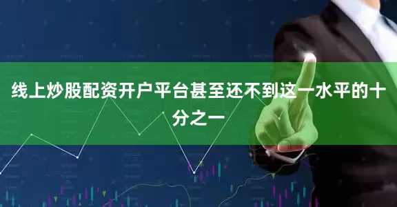 线上炒股配资开户平台甚至还不到这一水平的十分之一
