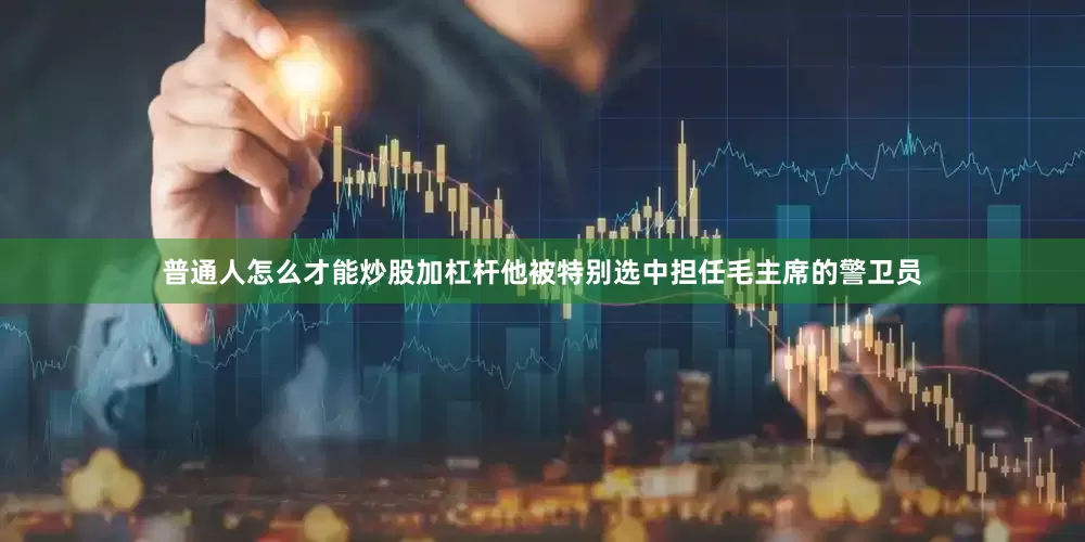 普通人怎么才能炒股加杠杆他被特别选中担任毛主席的警卫员