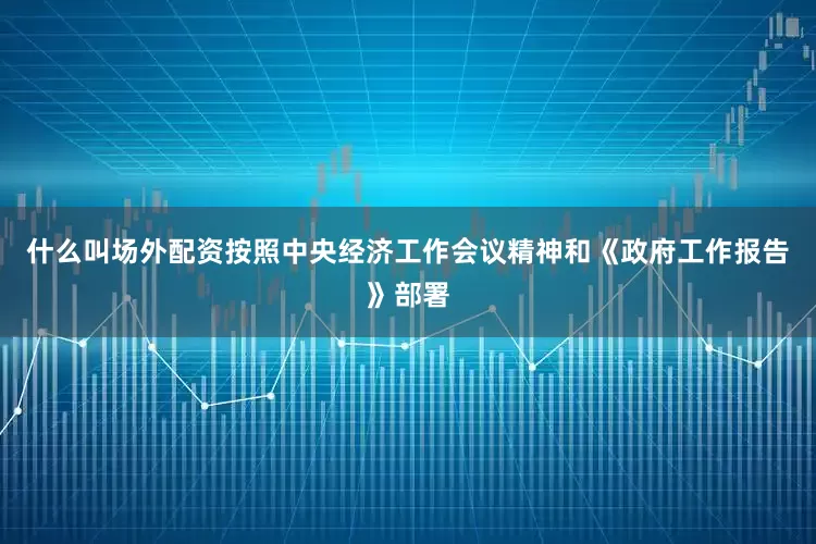 什么叫场外配资按照中央经济工作会议精神和《政府工作报告》部署