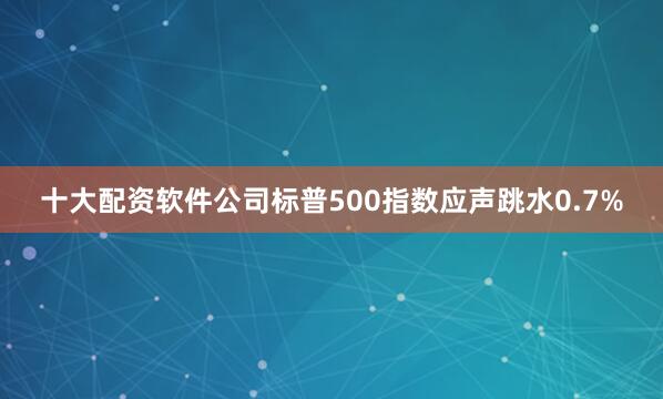 十大配资软件公司标普500指数应声跳水0.7%