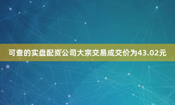 可查的实盘配资公司大宗交易成交价为43.02元