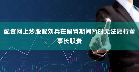 配资网上炒股配刘兵在留置期间暂时无法履行董事长职责
