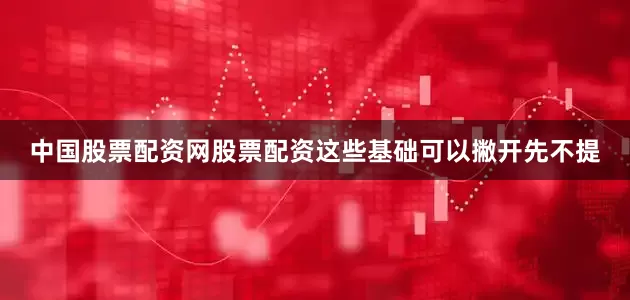 中国股票配资网股票配资这些基础可以撇开先不提