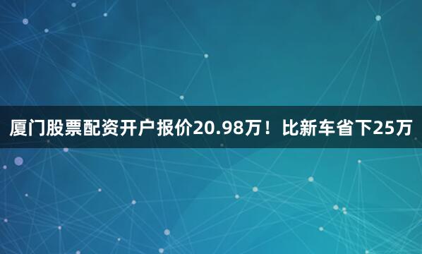 厦门股票配资开户报价20.98万！比新车省下25万
