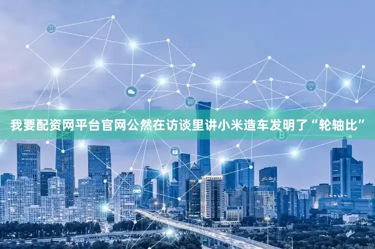 我要配资网平台官网公然在访谈里讲小米造车发明了“轮轴比”